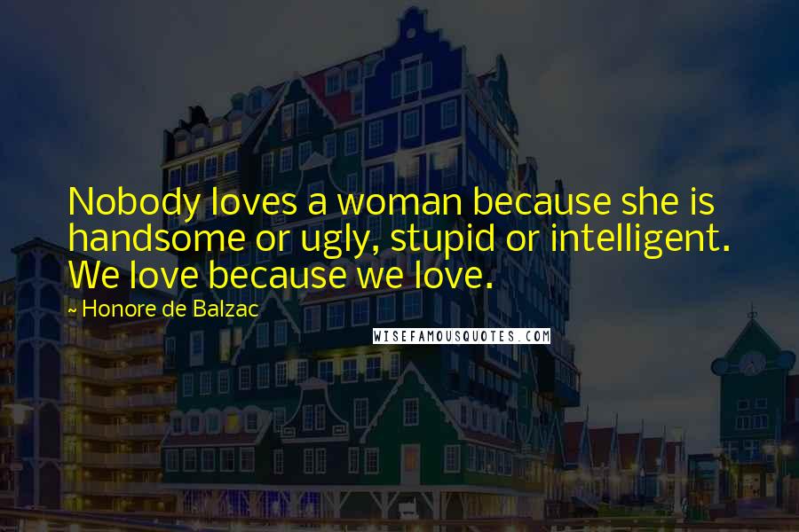 Honore De Balzac Quotes: Nobody loves a woman because she is handsome or ugly, stupid or intelligent. We love because we love.