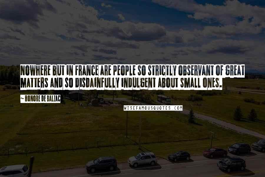 Honore De Balzac Quotes: Nowhere but in France are people so strictly observant of great matters and so disdainfully indulgent about small ones.