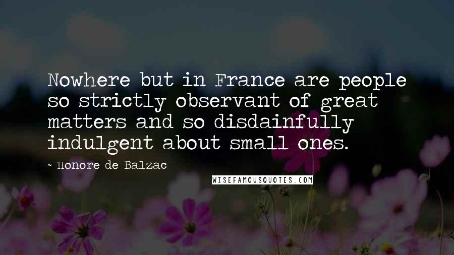 Honore De Balzac Quotes: Nowhere but in France are people so strictly observant of great matters and so disdainfully indulgent about small ones.