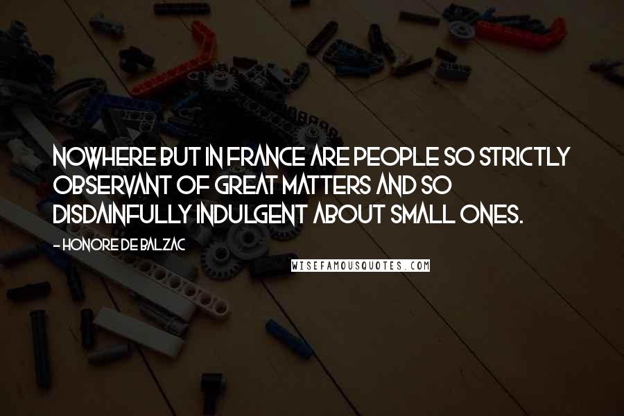 Honore De Balzac Quotes: Nowhere but in France are people so strictly observant of great matters and so disdainfully indulgent about small ones.