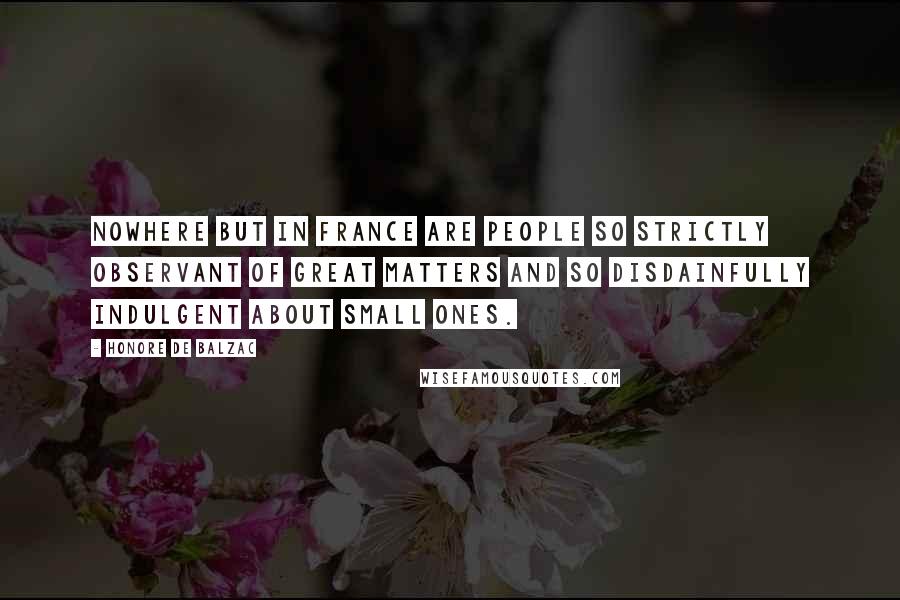 Honore De Balzac Quotes: Nowhere but in France are people so strictly observant of great matters and so disdainfully indulgent about small ones.