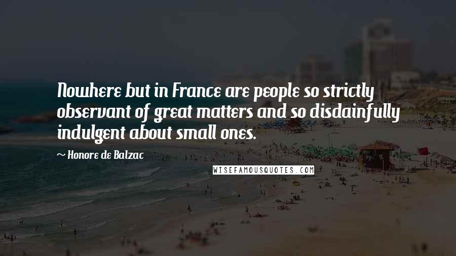 Honore De Balzac Quotes: Nowhere but in France are people so strictly observant of great matters and so disdainfully indulgent about small ones.