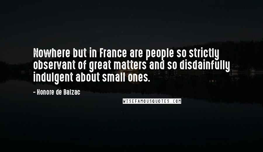 Honore De Balzac Quotes: Nowhere but in France are people so strictly observant of great matters and so disdainfully indulgent about small ones.