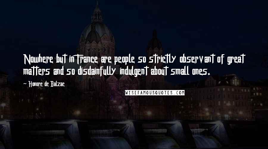 Honore De Balzac Quotes: Nowhere but in France are people so strictly observant of great matters and so disdainfully indulgent about small ones.