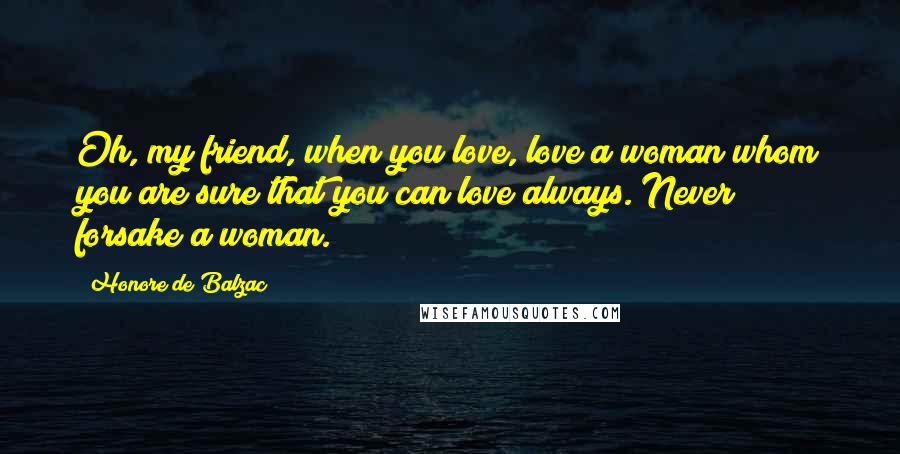 Honore De Balzac Quotes: Oh, my friend, when you love, love a woman whom you are sure that you can love always. Never forsake a woman.