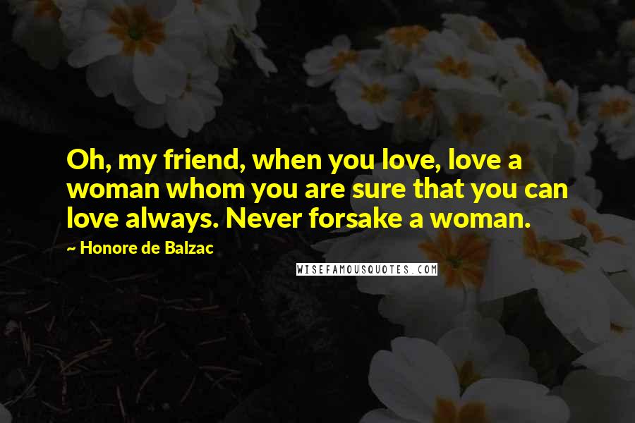 Honore De Balzac Quotes: Oh, my friend, when you love, love a woman whom you are sure that you can love always. Never forsake a woman.