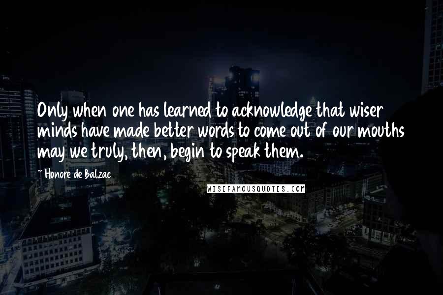 Honore De Balzac Quotes: Only when one has learned to acknowledge that wiser minds have made better words to come out of our mouths may we truly, then, begin to speak them.