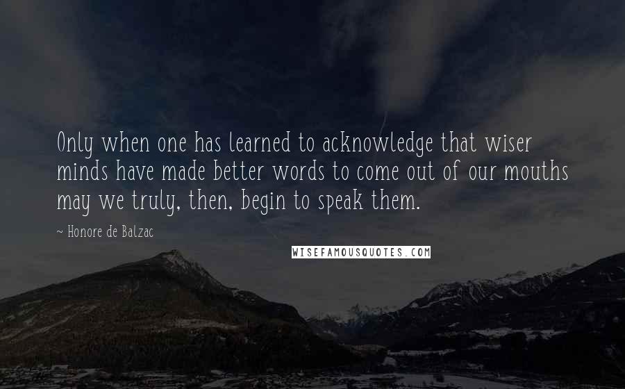 Honore De Balzac Quotes: Only when one has learned to acknowledge that wiser minds have made better words to come out of our mouths may we truly, then, begin to speak them.