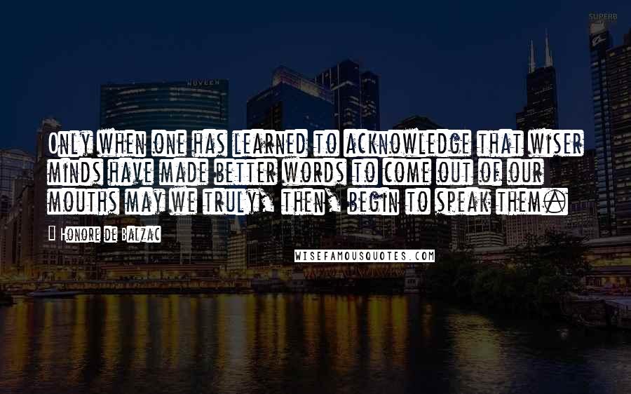 Honore De Balzac Quotes: Only when one has learned to acknowledge that wiser minds have made better words to come out of our mouths may we truly, then, begin to speak them.