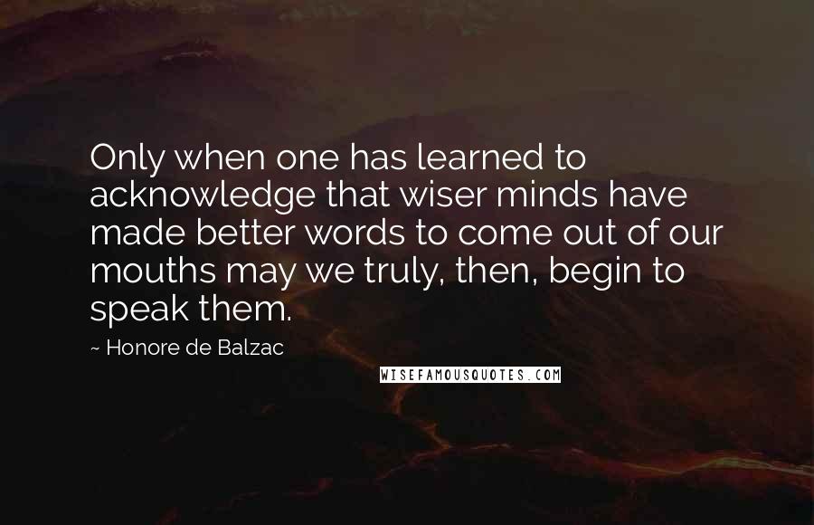 Honore De Balzac Quotes: Only when one has learned to acknowledge that wiser minds have made better words to come out of our mouths may we truly, then, begin to speak them.