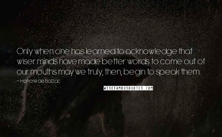 Honore De Balzac Quotes: Only when one has learned to acknowledge that wiser minds have made better words to come out of our mouths may we truly, then, begin to speak them.