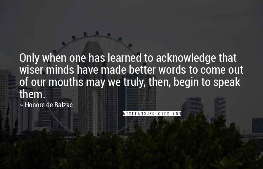 Honore De Balzac Quotes: Only when one has learned to acknowledge that wiser minds have made better words to come out of our mouths may we truly, then, begin to speak them.