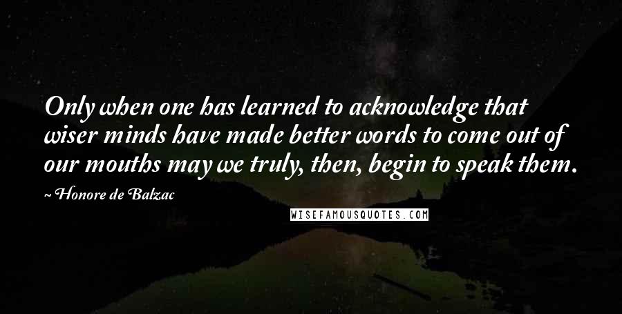 Honore De Balzac Quotes: Only when one has learned to acknowledge that wiser minds have made better words to come out of our mouths may we truly, then, begin to speak them.