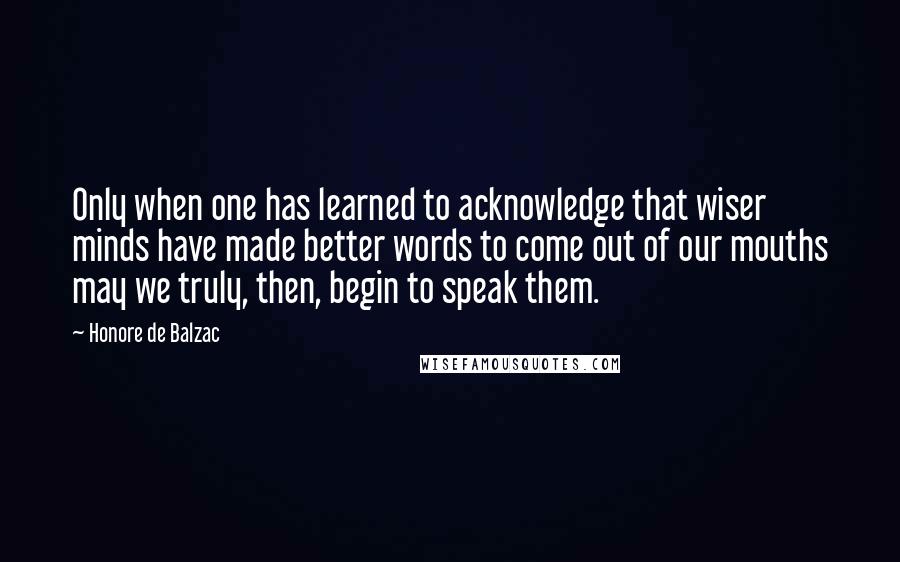 Honore De Balzac Quotes: Only when one has learned to acknowledge that wiser minds have made better words to come out of our mouths may we truly, then, begin to speak them.