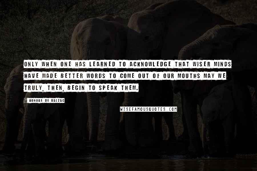 Honore De Balzac Quotes: Only when one has learned to acknowledge that wiser minds have made better words to come out of our mouths may we truly, then, begin to speak them.