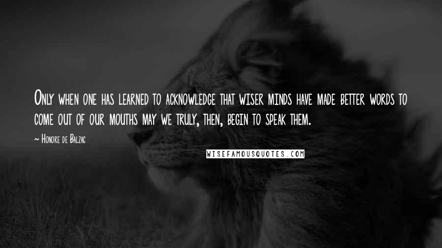 Honore De Balzac Quotes: Only when one has learned to acknowledge that wiser minds have made better words to come out of our mouths may we truly, then, begin to speak them.