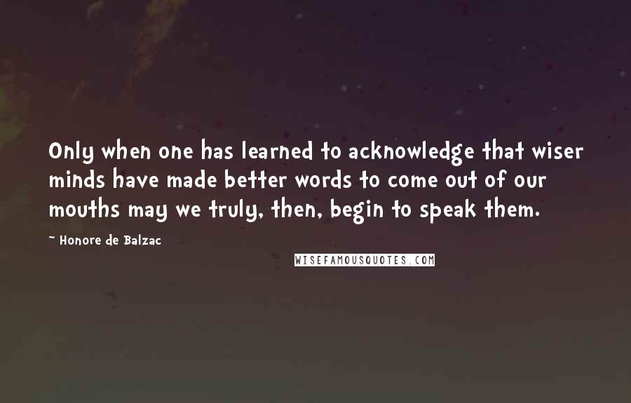 Honore De Balzac Quotes: Only when one has learned to acknowledge that wiser minds have made better words to come out of our mouths may we truly, then, begin to speak them.