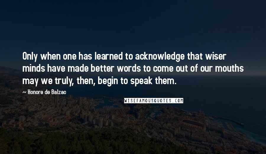 Honore De Balzac Quotes: Only when one has learned to acknowledge that wiser minds have made better words to come out of our mouths may we truly, then, begin to speak them.