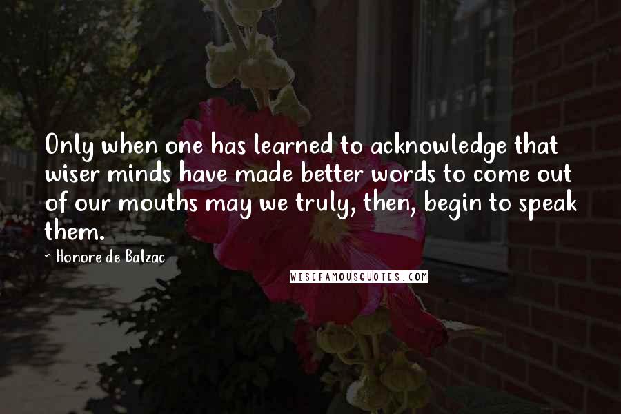 Honore De Balzac Quotes: Only when one has learned to acknowledge that wiser minds have made better words to come out of our mouths may we truly, then, begin to speak them.