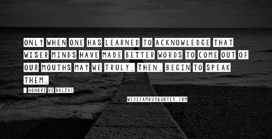 Honore De Balzac Quotes: Only when one has learned to acknowledge that wiser minds have made better words to come out of our mouths may we truly, then, begin to speak them.