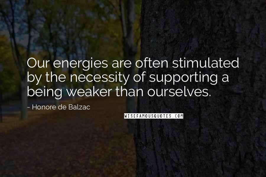 Honore De Balzac Quotes: Our energies are often stimulated by the necessity of supporting a being weaker than ourselves.