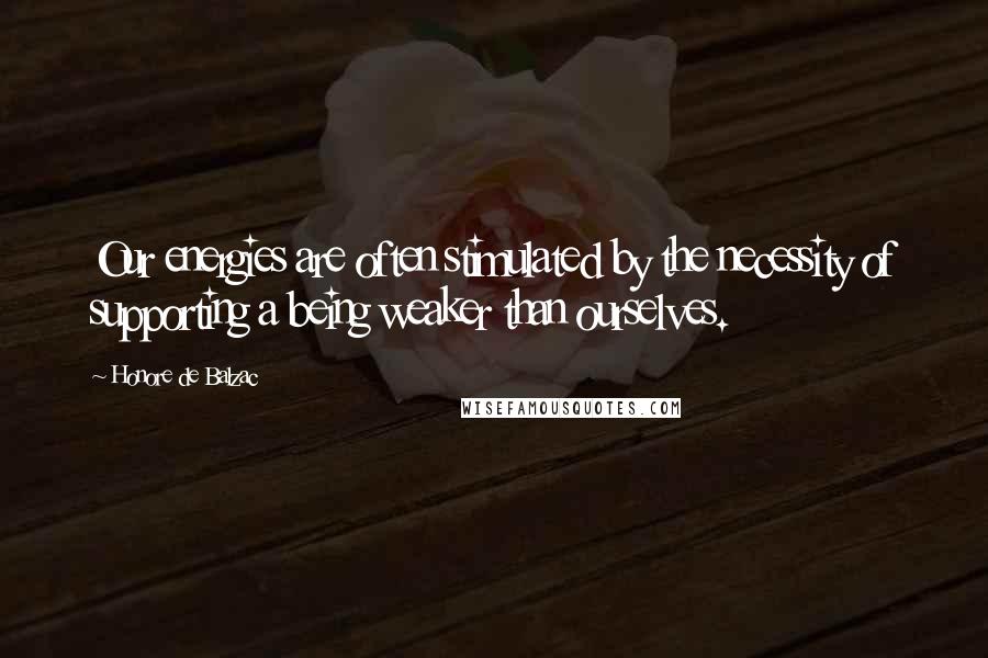 Honore De Balzac Quotes: Our energies are often stimulated by the necessity of supporting a being weaker than ourselves.