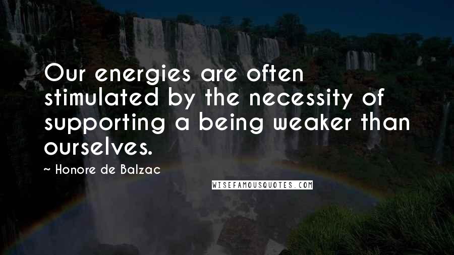 Honore De Balzac Quotes: Our energies are often stimulated by the necessity of supporting a being weaker than ourselves.