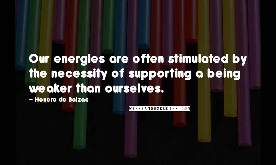 Honore De Balzac Quotes: Our energies are often stimulated by the necessity of supporting a being weaker than ourselves.