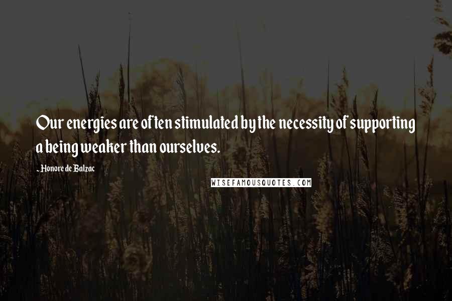 Honore De Balzac Quotes: Our energies are often stimulated by the necessity of supporting a being weaker than ourselves.