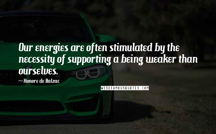 Honore De Balzac Quotes: Our energies are often stimulated by the necessity of supporting a being weaker than ourselves.