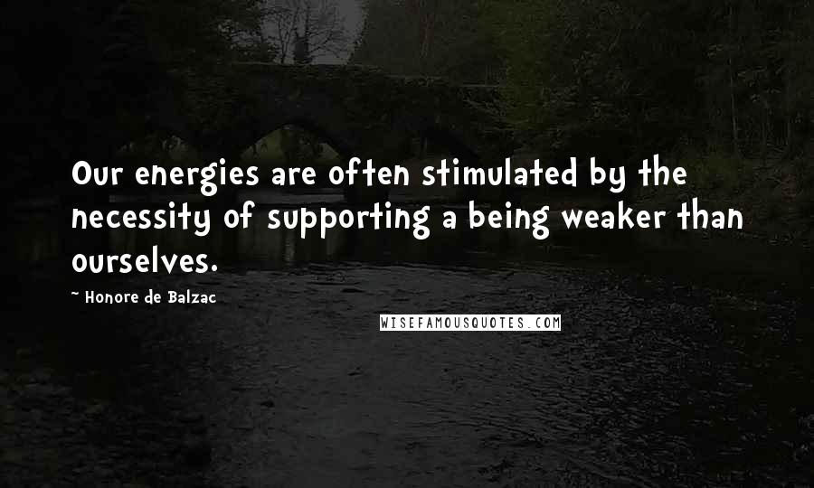 Honore De Balzac Quotes: Our energies are often stimulated by the necessity of supporting a being weaker than ourselves.