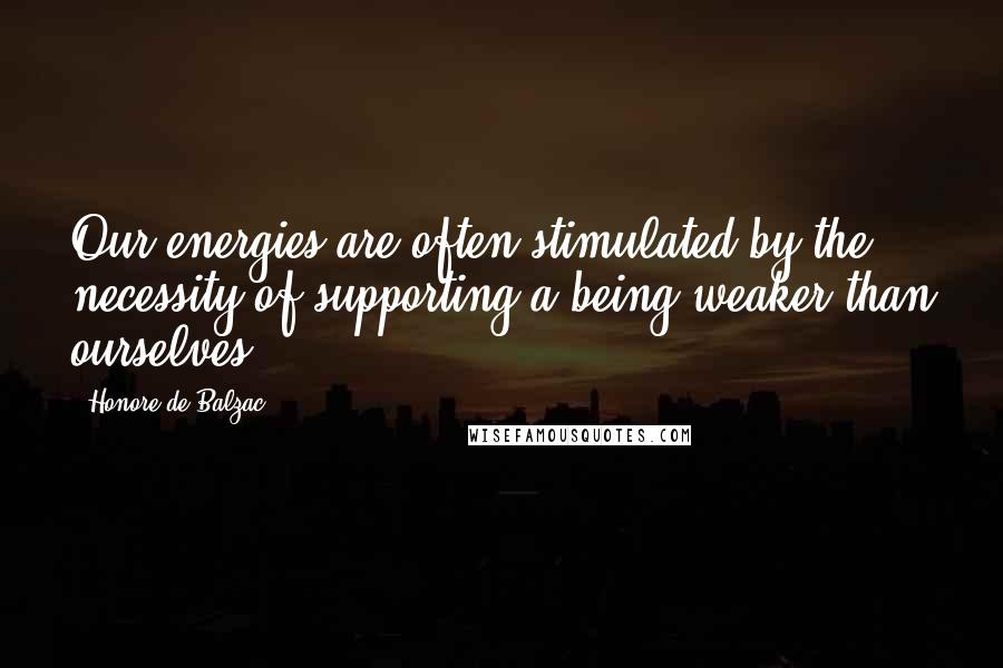 Honore De Balzac Quotes: Our energies are often stimulated by the necessity of supporting a being weaker than ourselves.