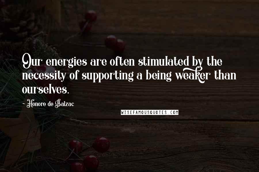 Honore De Balzac Quotes: Our energies are often stimulated by the necessity of supporting a being weaker than ourselves.