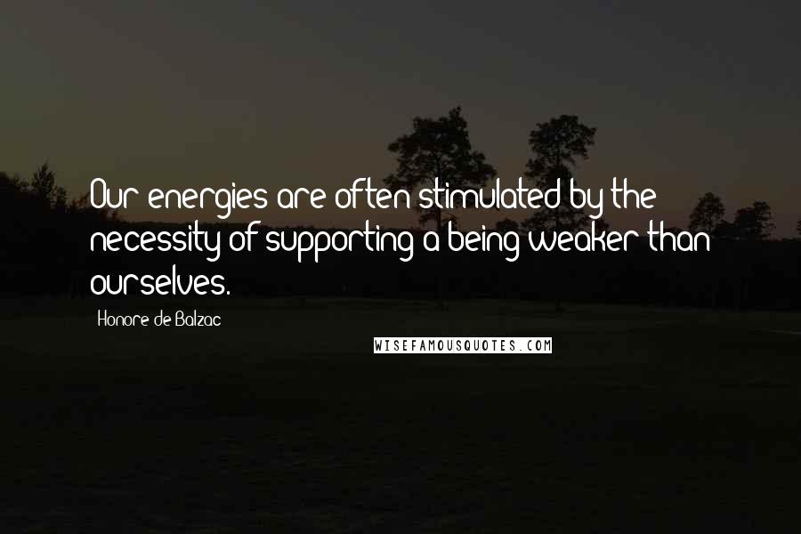 Honore De Balzac Quotes: Our energies are often stimulated by the necessity of supporting a being weaker than ourselves.