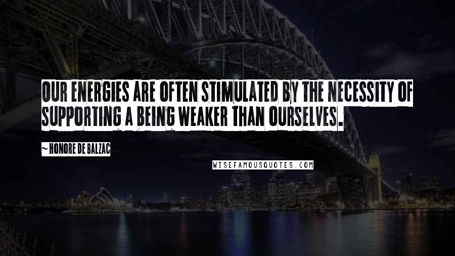 Honore De Balzac Quotes: Our energies are often stimulated by the necessity of supporting a being weaker than ourselves.