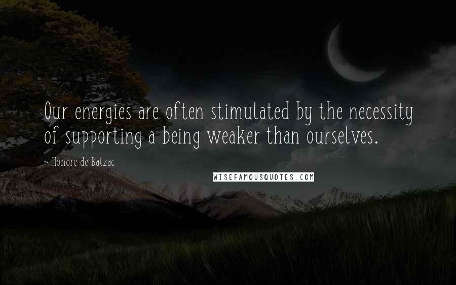 Honore De Balzac Quotes: Our energies are often stimulated by the necessity of supporting a being weaker than ourselves.