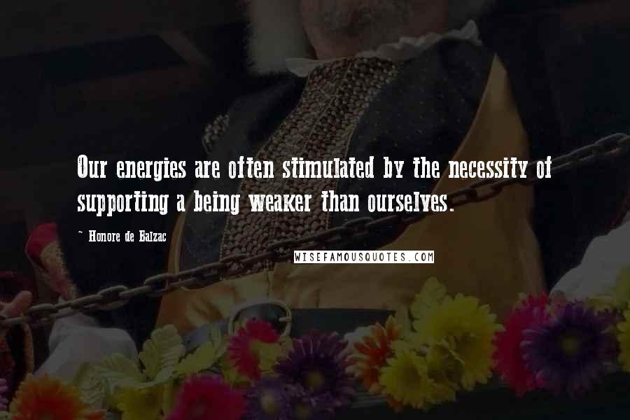 Honore De Balzac Quotes: Our energies are often stimulated by the necessity of supporting a being weaker than ourselves.