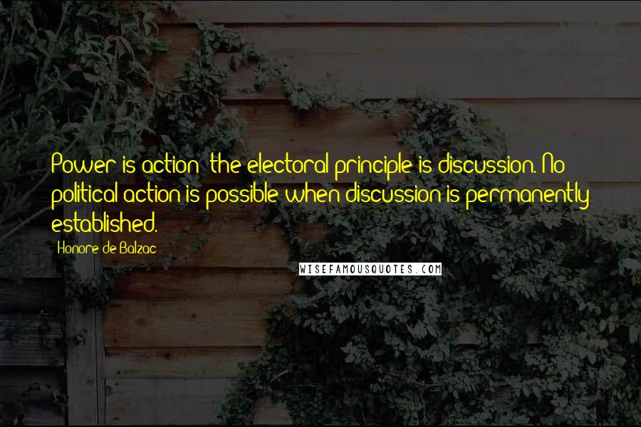 Honore De Balzac Quotes: Power is action; the electoral principle is discussion. No political action is possible when discussion is permanently established.