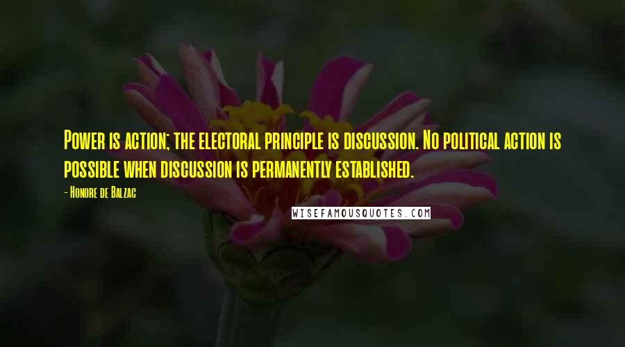 Honore De Balzac Quotes: Power is action; the electoral principle is discussion. No political action is possible when discussion is permanently established.