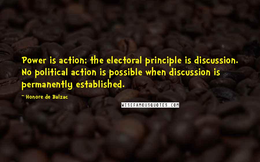 Honore De Balzac Quotes: Power is action; the electoral principle is discussion. No political action is possible when discussion is permanently established.