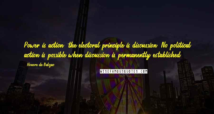 Honore De Balzac Quotes: Power is action; the electoral principle is discussion. No political action is possible when discussion is permanently established.