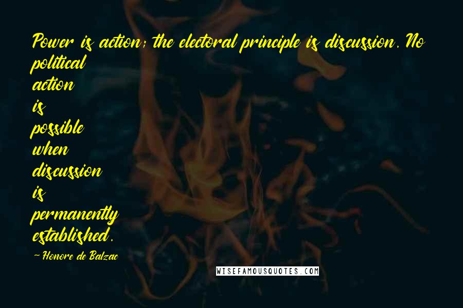 Honore De Balzac Quotes: Power is action; the electoral principle is discussion. No political action is possible when discussion is permanently established.