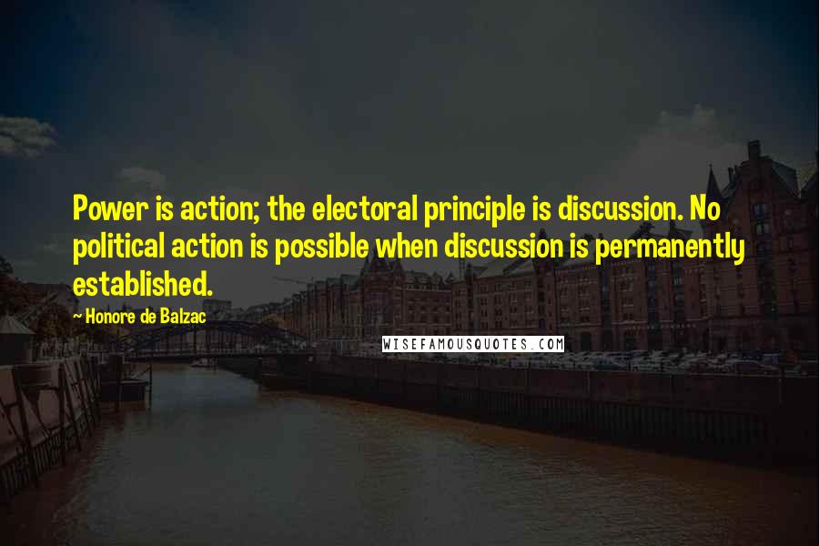 Honore De Balzac Quotes: Power is action; the electoral principle is discussion. No political action is possible when discussion is permanently established.