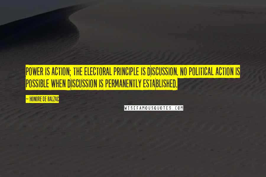 Honore De Balzac Quotes: Power is action; the electoral principle is discussion. No political action is possible when discussion is permanently established.