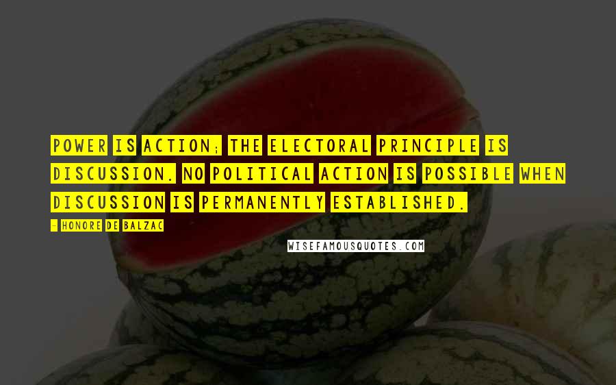 Honore De Balzac Quotes: Power is action; the electoral principle is discussion. No political action is possible when discussion is permanently established.