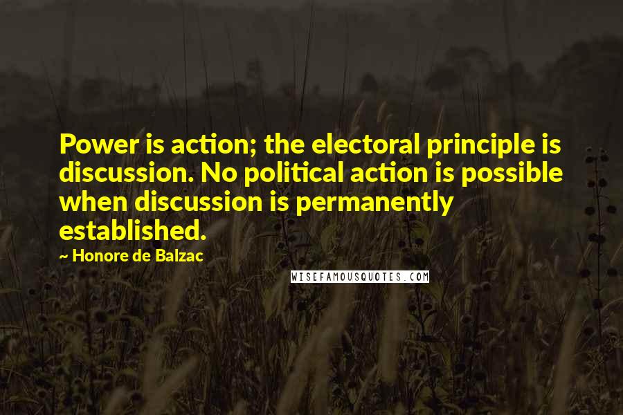 Honore De Balzac Quotes: Power is action; the electoral principle is discussion. No political action is possible when discussion is permanently established.