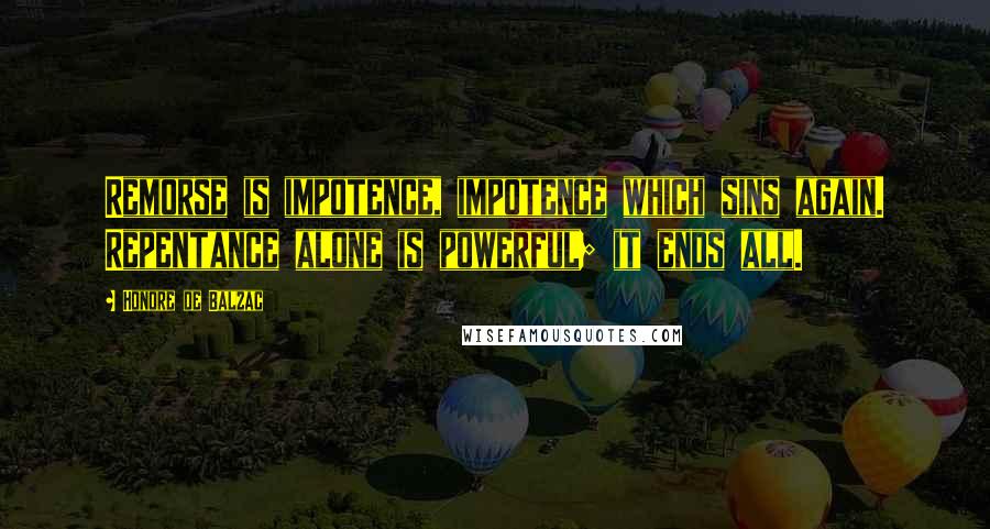 Honore De Balzac Quotes: Remorse is impotence, impotence which sins again. Repentance alone is powerful; it ends all.