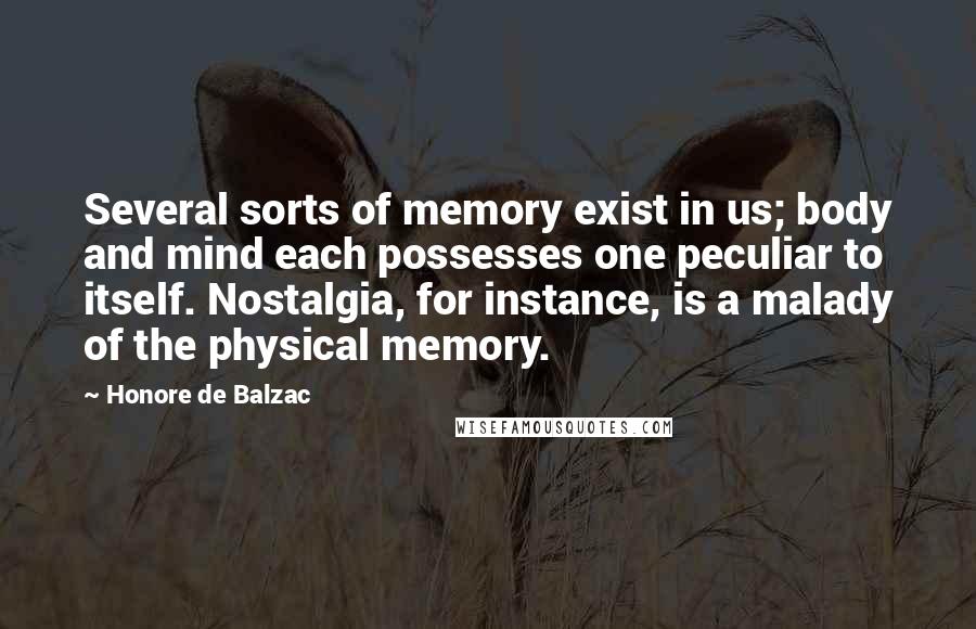 Honore De Balzac Quotes: Several sorts of memory exist in us; body and mind each possesses one peculiar to itself. Nostalgia, for instance, is a malady of the physical memory.