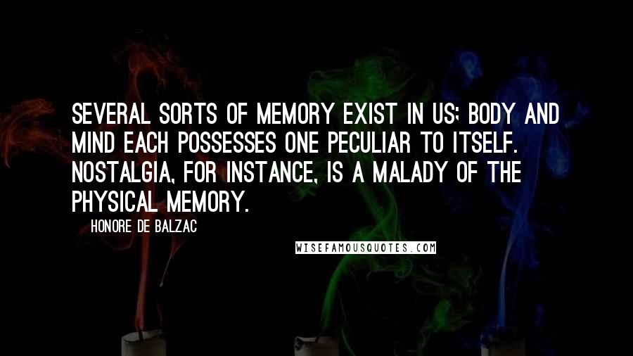 Honore De Balzac Quotes: Several sorts of memory exist in us; body and mind each possesses one peculiar to itself. Nostalgia, for instance, is a malady of the physical memory.