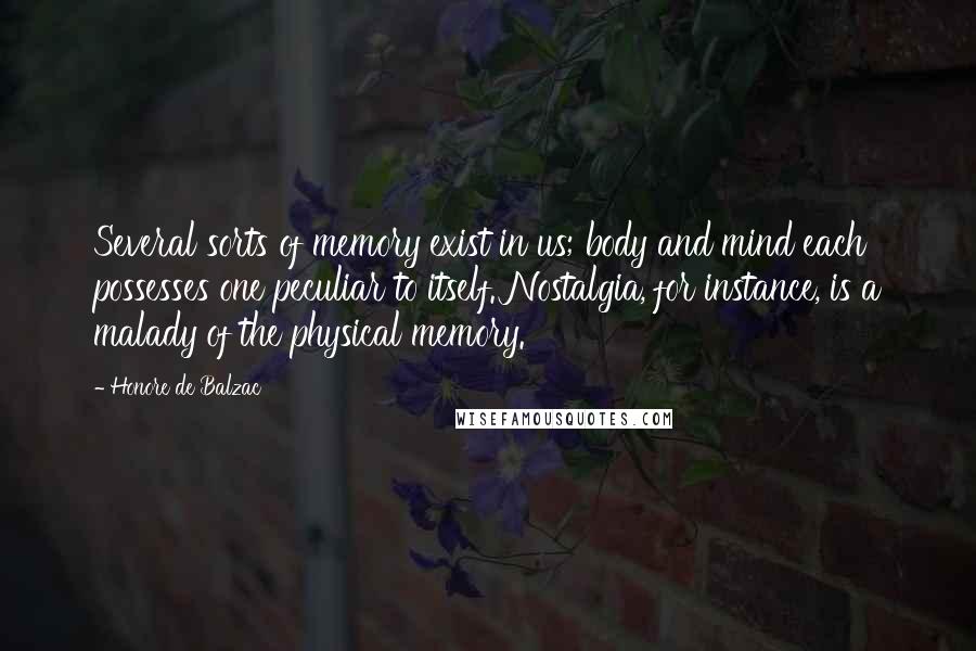 Honore De Balzac Quotes: Several sorts of memory exist in us; body and mind each possesses one peculiar to itself. Nostalgia, for instance, is a malady of the physical memory.